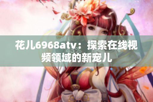 花儿6968atv：探索在线视频领域的新宠儿