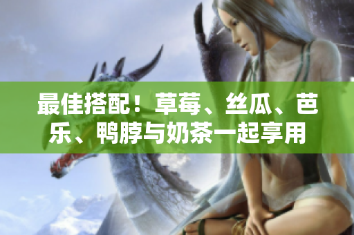 最佳搭配！草莓、丝瓜、芭乐、鸭脖与奶茶一起享用