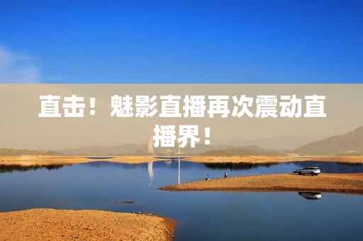直击！魅影直播再次震动直播界！