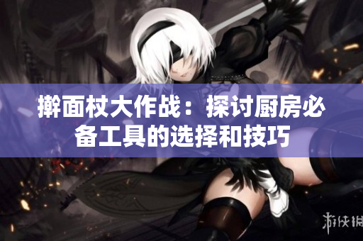 擀面杖大作战：探讨厨房必备工具的选择和技巧
