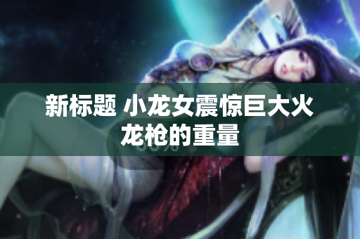 新标题 小龙女震惊巨大火龙枪的重量