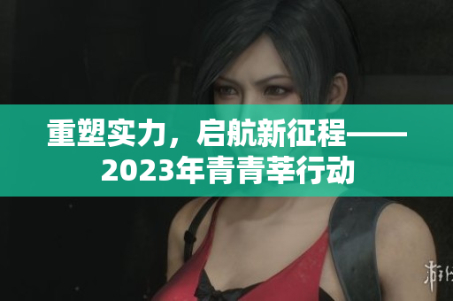 重塑实力，启航新征程——2023年青青莘行动