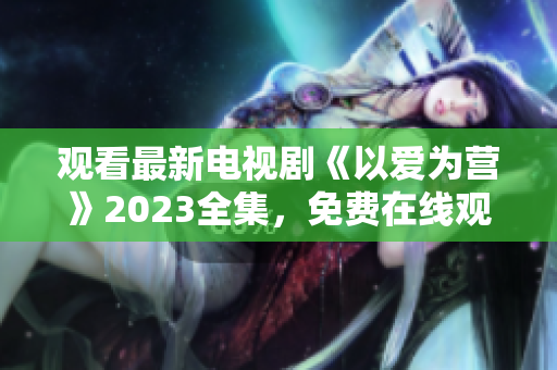 观看最新电视剧《以爱为营》2023全集，免费在线观看