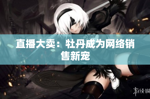 直播大卖：牡丹成为网络销售新宠