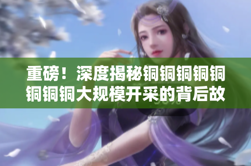 重磅！深度揭秘铜铜铜铜铜铜铜铜大规模开采的背后故事