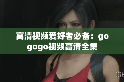 高清视频爱好者必备：gogogo视频高清全集