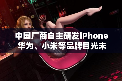 中国厂商自主研发iPhone 华为、小米等品牌目光未来