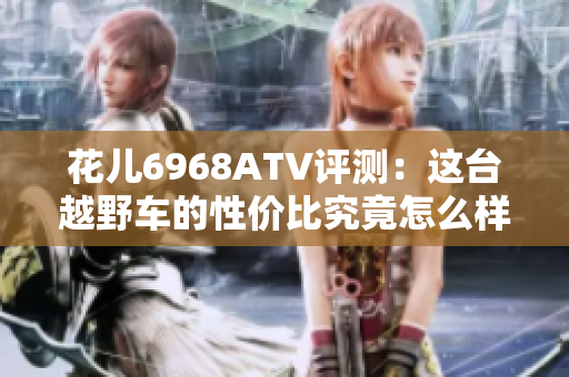 花儿6968ATV评测：这台越野车的性价比究竟怎么样？