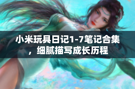 小米玩具日记1-7笔记合集，细腻描写成长历程