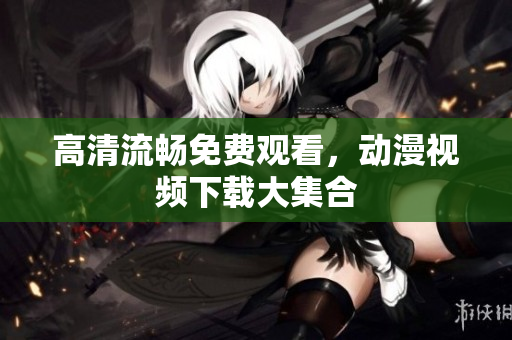 高清流畅免费观看，动漫视频下载大集合