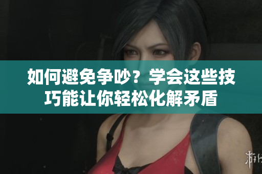 如何避免争吵？学会这些技巧能让你轻松化解矛盾