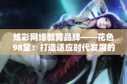 炫彩网络教育品牌——花色98堂：打造适应时代发展的多元化网络教育平台。