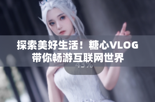 探索美好生活！糖心VLOG带你畅游互联网世界