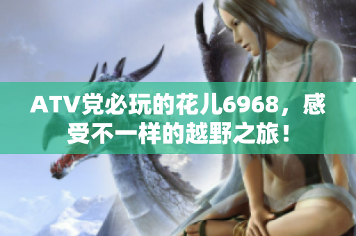 ATV党必玩的花儿6968，感受不一样的越野之旅！
