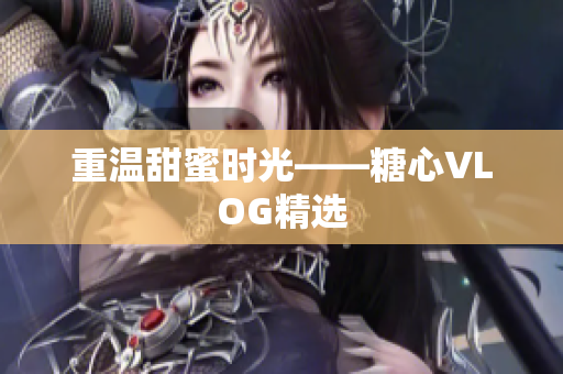重温甜蜜时光——糖心VLOG精选