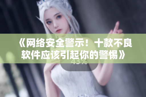 《网络安全警示！十款不良软件应该引起你的警惕》