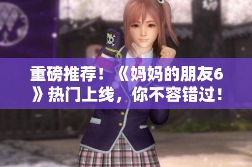 重磅推荐！《妈妈的朋友6》热门上线，你不容错过！