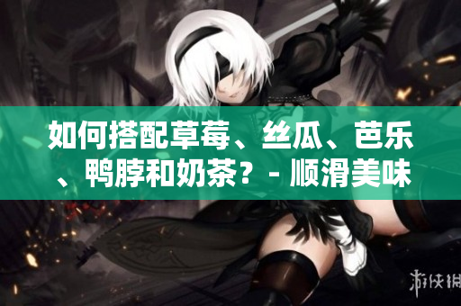 如何搭配草莓、丝瓜、芭乐、鸭脖和奶茶？- 顺滑美味打造完美味蕾。