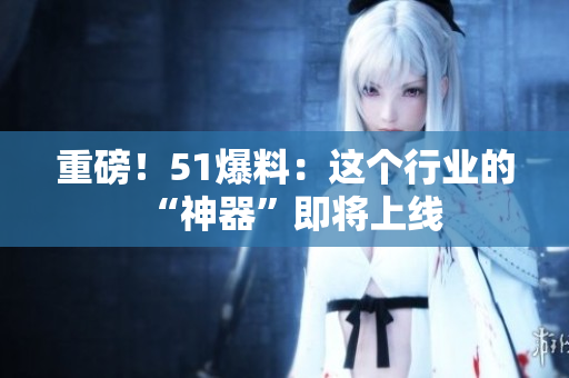 重磅！51爆料：这个行业的“神器”即将上线