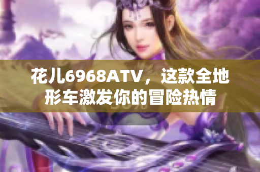花儿6968ATV，这款全地形车激发你的冒险热情