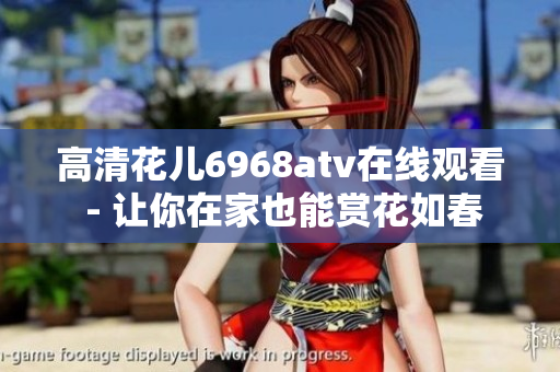 高清花儿6968atv在线观看 - 让你在家也能赏花如春