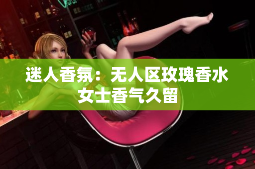 迷人香氛：无人区玫瑰香水女士香气久留