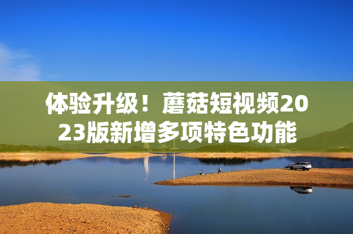 体验升级！蘑菇短视频2023版新增多项特色功能