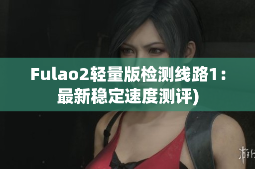 Fulao2轻量版检测线路1：最新稳定速度测评)