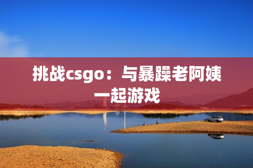 挑战csgo：与暴躁老阿姨一起游戏