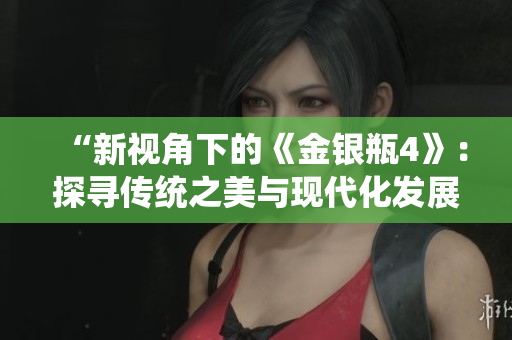 “新视角下的《金银瓶4》：探寻传统之美与现代化发展”