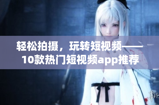轻松拍摄，玩转短视频——10款热门短视频app推荐