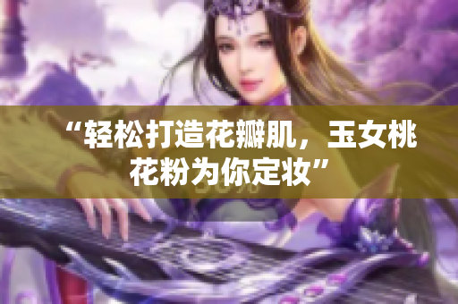 “轻松打造花瓣肌，玉女桃花粉为你定妆”