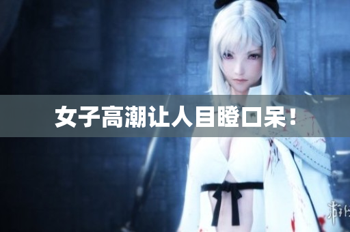 女子高潮让人目瞪口呆！