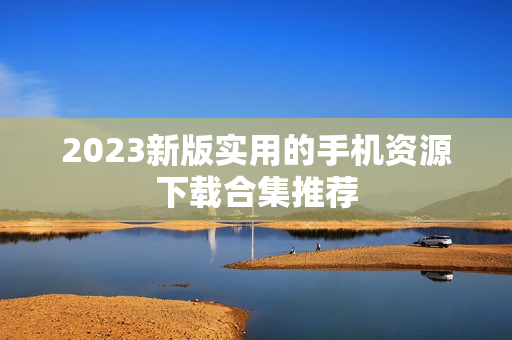 2023新版实用的手机资源下载合集推荐