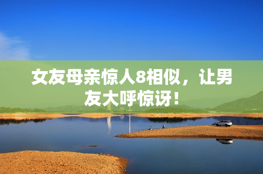女友母亲惊人8相似，让男友大呼惊讶！