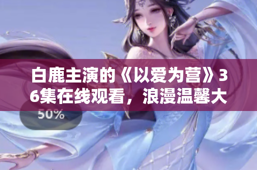 白鹿主演的《以爱为营》36集在线观看，浪漫温馨大剧！