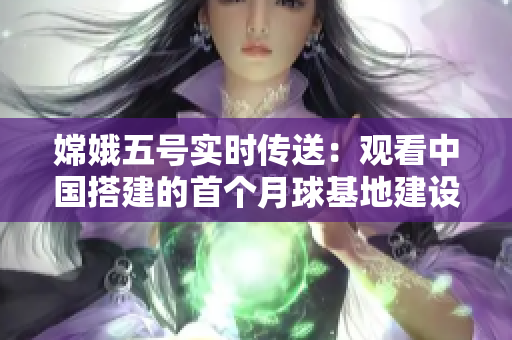 嫦娥五号实时传送：观看中国搭建的首个月球基地建设过程