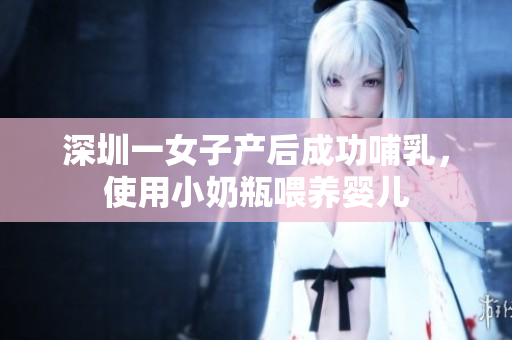 深圳一女子产后成功哺乳，使用小奶瓶喂养婴儿