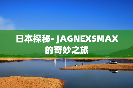 日本探秘- JAGNEXSMAX的奇妙之旅