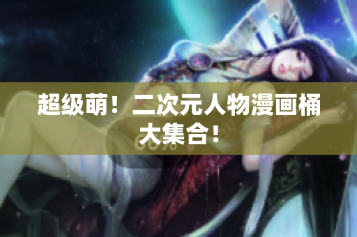 超级萌！二次元人物漫画桶大集合！