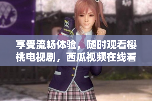 享受流畅体验，随时观看樱桃电视剧，西瓜视频在线看！