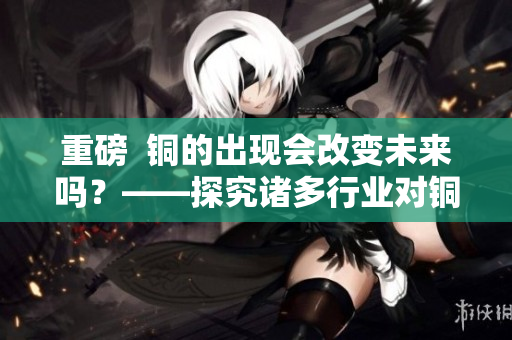 重磅  铜的出现会改变未来吗？——探究诸多行业对铜的需求及应用前景