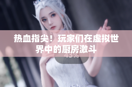 热血指尖！玩家们在虚拟世界中的厨房激斗