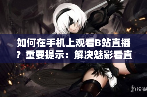 如何在手机上观看B站直播？重要提示：解决魅影看直播问题！