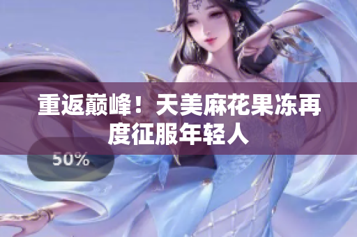 重返巅峰！天美麻花果冻再度征服年轻人