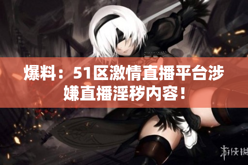 爆料：51区激情直播平台涉嫌直播淫秽内容！