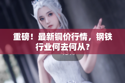 重磅！最新铜价行情，钢铁行业何去何从？