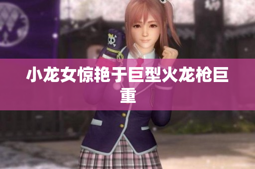 小龙女惊艳于巨型火龙枪巨重