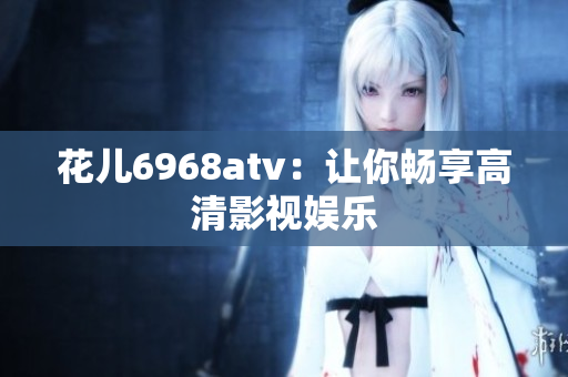 花儿6968atv：让你畅享高清影视娱乐