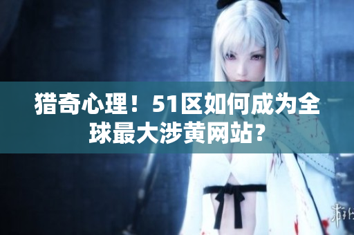 猎奇心理！51区如何成为全球最大涉黄网站？
